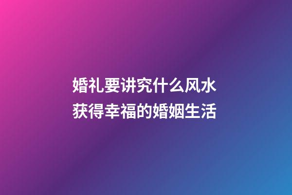 婚礼要讲究什么风水 获得幸福的婚姻生活